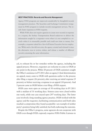 BEST PRACTICES: Records and Records Management

  Agency FOIA programs are improved considerably by thoughtful records
  management practices. The Securities and Exchange Commission reorga-
  nized its FOIA program to include records management services. The re-
  sult: faster responses to FOIA requests.
    While FOIA does not require agencies to create new records in response
  to a request, the Surface Transportation Board endeavors to deliver the
  information sought by a requester—even when it is not compiled in a re-
  cord—when it is reasonably possible and could save time or money. For
  example, a requester asked for a list of all Senior Executive Service employ-
  ees. While such a list did not exist, the agency created and released it since
  the alternative was to review, redact, and release a number of different
  records containing the same information.




cal, to exhaust his or her remedies within the agency, including the
appeal process. However, requesters are welcome to come to OGIS at
any point in the process. While 20 percent of OGIS customers sought
the Office’s assistance in FY 2011 after an agency’s final determination
on appeal, many came to OGIS with questions earlier in the process:
after filing a request (26 percent); after receiving an initial response (9
percent); or before receiving a response to an appeal (10 percent). And
5 percent came to OGIS before even filing a FOIA request.
  OGIS cases were open an average of 50 working days in FY 2011
with a median of 31 working days. Sixteen cases were closed within
one week, while one case stayed open 297 working days. The latter
case involved a long-standing agency practice. OGIS worked with the
agency and the requester, facilitating communication until both sides
reached a compromise they found acceptable—an example of neither
party’s position being fully satisfied, but both endorsing the outcome.
  Despite the Office’s progress, some agencies do not cooperate with
OGIS even though FOIA expressly requires FOIA Public Liaisons to




                                                                                   16
 