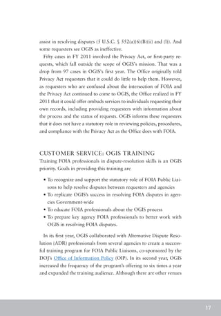 assist in resolving disputes (5 U.S.C. § 552(a)(6)(B)(ii) and (l)). And
some requesters see OGIS as ineffective.
  Fifty cases in FY 2011 involved the Privacy Act, or first-party re-
quests, which fall outside the scope of OGIS’s mission. That was a
drop from 97 cases in OGIS’s first year. The Office originally told
Privacy Act requesters that it could do little to help them. However,
as requesters who are confused about the intersection of FOIA and
the Privacy Act continued to come to OGIS, the Office realized in FY
2011 that it could offer ombuds services to individuals requesting their
own records, including providing requesters with information about
the process and the status of requests. OGIS informs these requesters
that it does not have a statutory role in reviewing policies, procedures,
and compliance with the Privacy Act as the Office does with FOIA.



CUSTOMER SERVICE: OGIS TRAINING
Training FOIA professionals in dispute-resolution skills is an OGIS
priority. Goals in providing this training are

  •	To recognize and support the statutory role of FOIA Public Liai-
    sons to help resolve disputes between requesters and agencies
  •	To replicate OGIS’s success in resolving FOIA disputes in agen-
    cies Government-wide
  •	To educate FOIA professionals about the OGIS process
  •	To prepare key agency FOIA professionals to better work with
    OGIS in resolving FOIA disputes.

  In its first year, OGIS collaborated with Alternative Dispute Reso-
lution (ADR) professionals from several agencies to create a success-
ful training program for FOIA Public Liaisons, co-sponsored by the
DOJ’s Office of Information Policy (OIP). In its second year, OGIS
increased the frequency of the program’s offering to six times a year
and expanded the training audience. Although there are other venues




                                                                            17
 