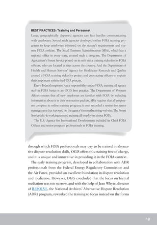 BEST PRACTICES: Training and Personnel
  Large, geographically dispersed agencies can face hurdles communicating
  with employees. Several such agencies developed online FOIA training pro-
  grams to keep employees informed on the statute’s requirements and cur-
  rent FOIA policies. The Small Business Administration (SBA), which has a
  regional office in every state, created such a program. The Department of
  Agriculture’s Forest Service posted on its web site a training video for its FOIA
  officers, who are located at sites across the country. And the Department of
  Health and Human Services’ Agency for Healthcare Research and Quality
  created a FOIA training video for project and contracting officers to explain
  their important role in the FOIA process.
    Every Federal employee has a responsibility under FOIA; training all agency
  staff in FOIA basics is an OGIS best practice. The Department of Veterans
  Affairs ensures that all new employees are familiar with FOIA by including
  information about it in their orientation packets. SBA requires that all employ-
  ees complete its online training program; it even recorded a session for senior
  management that is posted on the agency’s internal training web site. The Forest
  Service also is working toward training all employees about FOIA.
    The U.S. Agency for International Development included its Chief FOIA
  Officer and senior program professionals in FOIA training.




through which FOIA professionals may pay to be trained in alterna-
tive dispute-resolution skills, OGIS offers this training free of charge,
and it is unique and innovative in providing it in the FOIA context.
  The early training program, developed in collaboration with ADR
professionals from the Federal Energy Regulatory Commission and
the Air Force, provided an excellent foundation in dispute resolution
and mediation. However, OGIS concluded that the focus on formal
mediation was too narrow, and with the help of Jean Whyte, director
of RESOLVE, the National Archives’ Alternative Dispute Resolution
(ADR) program, reworked the training to focus instead on the forms




                                                                                      18
 