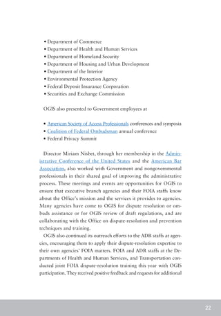 •	Department of Commerce
  •	Department of Health and Human Services
  •	Department of Homeland Security
  •	Department of Housing and Urban Development
  •	Department of the Interior
  •	Environmental Protection Agency
  •	Federal Deposit Insurance Corporation
  •	Securities and Exchange Commission


  OGIS also presented to Government employees at


  •	American Society of Access Professionals conferences and symposia
  •	Coalition of Federal Ombudsman annual conference
  •	Federal Privacy Summit


  Director Miriam Nisbet, through her membership in the Admin-
istrative Conference of the United States and the American Bar
Association, also worked with Government and nongovernmental
professionals in their shared goal of improving the administrative
process. These meetings and events are opportunities for OGIS to
ensure that executive branch agencies and their FOIA staffs know
about the Office’s mission and the services it provides to agencies.
Many agencies have come to OGIS for dispute resolution or om-
buds assistance or for OGIS review of draft regulations, and are
collaborating with the Office on dispute-resolution and prevention
techniques and training.
  OGIS also continued its outreach efforts to the ADR staffs at agen-
cies, encouraging them to apply their dispute-resolution expertise to
their own agencies’ FOIA matters. FOIA and ADR staffs at the De-
partments of Health and Human Services, and Transportation con-
ducted joint FOIA dispute-resolution training this year with OGIS
participation. They received positive feedback and requests for additional




                                                                             22
 