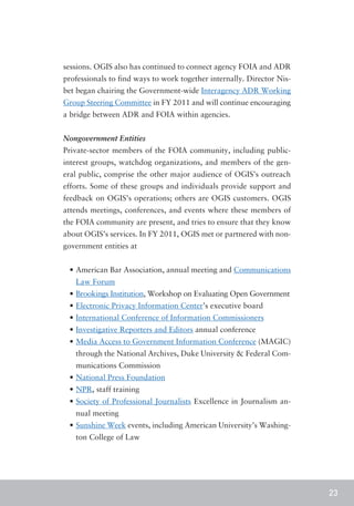 sessions. OGIS also has continued to connect agency FOIA and ADR
professionals to find ways to work together internally. Director Nis-
bet began chairing the Government-wide Interagency ADR Working
Group Steering Committee in FY 2011 and will continue encouraging
a bridge between ADR and FOIA within agencies.


Nongovernment Entities
Private-sector members of the FOIA community, including public-
interest groups, watchdog organizations, and members of the gen-
eral public, comprise the other major audience of OGIS’s outreach
efforts. Some of these groups and individuals provide support and
feedback on OGIS’s operations; others are OGIS customers. OGIS
attends meetings, conferences, and events where these members of
the FOIA community are present, and tries to ensure that they know
about OGIS’s services. In FY 2011, OGIS met or partnered with non-
government entities at


 •	American Bar Association, annual meeting and Communications
   Law Forum
 •	Brookings Institution, Workshop on Evaluating Open Government
 •	Electronic Privacy Information Center’s executive board
 •	International Conference of Information Commissioners
 •	Investigative Reporters and Editors annual conference
 •	Media Access to Government Information Conference (MAGIC)
   through the National Archives, Duke University & Federal Com-
   munications Commission
 •	National Press Foundation
 •	NPR, staff training
 •	Society of Professional Journalists Excellence in Journalism an-
   nual meeting
 •	Sunshine Week events, including American University’s Washing-
   ton College of Law




                                                                        23
 