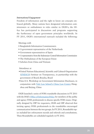 International Engagement
Freedom of information and the right to know are concepts em-
braced globally. Many nations have designated information com-
missioners or ombudsmen in roles similar to OGIS’s; the Of-
fice has participated in discussions and programs supporting
the furtherance of open government principles worldwide. In
FY 2011, OGIS’s international outreach included the following:


 Meetings with
 •	Bangladeshi Information Commissioners
 •	A government representative of the Netherlands
 •	Government representatives of Spain
 •	A representative from the Indonesian Central Information Commission
 •	The Ombudsman of the European Union
 •	Scholars from China and Vietnam


  Attendance at
  •	United Nations Educational, Scientific and Cultural Organization
   (UNESCO) Seminar on Transparency, in partnership with the
   government of Brazil; Brasilia, Brazil
  •	Sino-U.S. Workshop on Government Information Disclosure, in
   conjunction with Yale Law School’s China Law Center; Hang-
   zhou and Beijing, China


 OGIS launched a series of FOIA roundtable discussions in FY 2011
with the DOJ’s Office of Information Policy for members of the public
and agency FOIA professionals to discuss specific FOIA issues. Origi-
nally designed by OIP for requesters, OGIS and OIP observed that
inviting agency FOIA professionals to the roundtables encouraged
communication between the two groups. In FY 2011, Roundtable top-
ics included law enforcement records and referrals and consultations.
These Roundtables are scheduled regularly in FY 2012.




                                                                         24
 