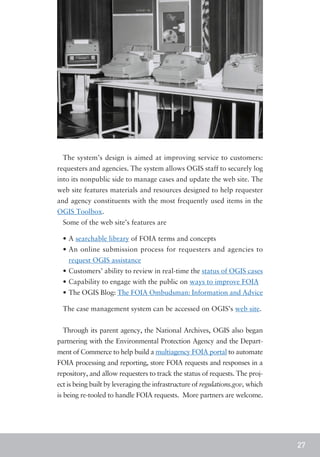 The system’s design is aimed at improving service to customers:
requesters and agencies. The system allows OGIS staff to securely log
into its nonpublic side to manage cases and update the web site. The
web site features materials and resources designed to help requester
and agency constituents with the most frequently used items in the
OGIS Toolbox.
  Some of the web site’s features are

  •	A searchable library of FOIA terms and concepts
  •	An online submission process for requesters and agencies to
    request OGIS assistance
  •	Customers’ ability to review in real-time the status of OGIS cases
  •	Capability to engage with the public on ways to improve FOIA
  •	The OGIS Blog: The FOIA Ombudsman: Information and Advice

  The case management system can be accessed on OGIS’s web site.


  Through its parent agency, the National Archives, OGIS also began
partnering with the Environmental Protection Agency and the Depart-
ment of Commerce to help build a multiagency FOIA portal to automate
FOIA processing and reporting, store FOIA requests and responses in a
repository, and allow requesters to track the status of requests. The proj-
ect is being built by leveraging the infrastructure of regulations.gov, which
is being re-tooled to handle FOIA requests. More partners are welcome.




                                                                                27
 