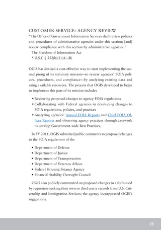CUSTOMER SERVICE: AGENCY REVIEW
“The Office of Government Information Services shall review policies
and procedures of administrative agencies under this section; [and]
review compliance with this section by administrative agencies.”
 The Freedom of Information Act
 5 U.S.C § 552(h)(2)(A)-(B)


OGIS has devised a cost-effective way to start implementing the sec-
ond prong of its statutory mission—to review agencies’ FOIA poli-
cies, procedures, and compliance—by analyzing existing data and
using available resources. The process that OGIS developed to begin
to implement this part of its mission includes

  •	Reviewing proposed changes to agency FOIA regulations
  •	Collaborating with Federal agencies in developing changes to
   FOIA regulations, policies, and practices
  •	Analyzing agencies’ Annual FOIA Reports and Chief FOIA Of-
   ficer Reports and observing agency practices through casework
   to develop Government-wide Best Practices.

 In FY 2011, OGIS submitted public comments to proposed changes
to the FOIA regulations of the

 •	Department of Defense
 •	Department of Justice
 •	Department of Transportation
 •	Department of Veterans Affairs
 •	Federal Housing Finance Agency
 •	Financial Stability Oversight Council

 OGIS also publicly commented on proposed changes to a form used
by requesters seeking their own or third-party records from U.S. Citi-
zenship and Immigration Services; the agency incorporated OGIS’s
suggestions.




                                                                         28
 