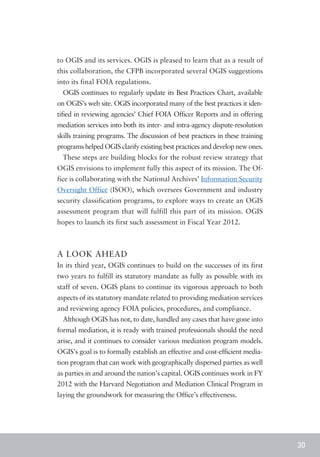 to OGIS and its services. OGIS is pleased to learn that as a result of
this collaboration, the CFPB incorporated several OGIS suggestions
into its final FOIA regulations.
  OGIS continues to regularly update its Best Practices Chart, available
on OGIS’s web site. OGIS incorporated many of the best practices it iden-
tified in reviewing agencies’ Chief FOIA Officer Reports and in offering
mediation services into both its inter- and intra-agency dispute-resolution
skills training programs. The discussion of best practices in these training
programs helped OGIS clarify existing best practices and develop new ones.
  These steps are building blocks for the robust review strategy that
OGIS envisions to implement fully this aspect of its mission. The Of-
fice is collaborating with the National Archives’ Information Security
Oversight Office (ISOO), which oversees Government and industry
security classification programs, to explore ways to create an OGIS
assessment program that will fulfill this part of its mission. OGIS
hopes to launch its first such assessment in Fiscal Year 2012.



A LOOK AHEAD
In its third year, OGIS continues to build on the successes of its first
two years to fulfill its statutory mandate as fully as possible with its
staff of seven. OGIS plans to continue its vigorous approach to both
aspects of its statutory mandate related to providing mediation services
and reviewing agency FOIA policies, procedures, and compliance.
  Although OGIS has not, to date, handled any cases that have gone into
formal mediation, it is ready with trained professionals should the need
arise, and it continues to consider various mediation program models.
OGIS’s goal is to formally establish an effective and cost-efficient media-
tion program that can work with geographically dispersed parties as well
as parties in and around the nation’s capital. OGIS continues work in FY
2012 with the Harvard Negotiation and Mediation Clinical Program in
laying the groundwork for measuring the Office’s effectiveness.




                                                                               30
 