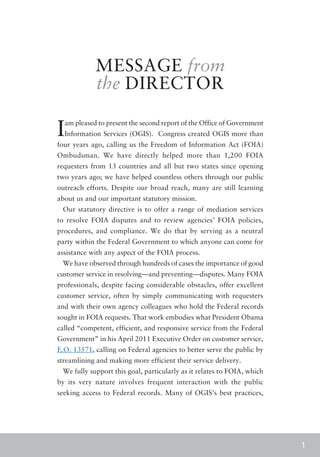 MESSAGE from
            the DIRECTOR

I am pleased to present the second report of the Office of Government
  Information Services (OGIS). Congress created OGIS more than
four years ago, calling us the Freedom of Information Act (FOIA)
Ombudsman. We have directly helped more than 1,200 FOIA
requesters from 13 countries and all but two states since opening
two years ago; we have helped countless others through our public
outreach efforts. Despite our broad reach, many are still learning
about us and our important statutory mission.
 Our statutory directive is to offer a range of mediation services
to resolve FOIA disputes and to review agencies’ FOIA policies,
procedures, and compliance. We do that by serving as a neutral
party within the Federal Government to which anyone can come for
assistance with any aspect of the FOIA process.
 We have observed through hundreds of cases the importance of good
customer service in resolving—and preventing—disputes. Many FOIA
professionals, despite facing considerable obstacles, offer excellent
customer service, often by simply communicating with requesters
and with their own agency colleagues who hold the Federal records
sought in FOIA requests. That work embodies what President Obama
called “competent, efficient, and responsive service from the Federal
Government” in his April 2011 Executive Order on customer service,
E.O. 13571, calling on Federal agencies to better serve the public by
streamlining and making more efficient their service delivery.
 We fully support this goal, particularly as it relates to FOIA, which
by its very nature involves frequent interaction with the public
seeking access to Federal records. Many of OGIS’s best practices,




                                                                         1
 