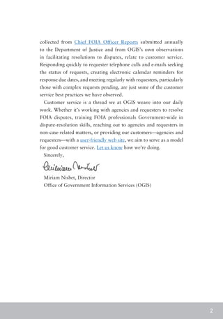 collected from Chief FOIA Officer Reports submitted annually
to the Department of Justice and from OGIS’s own observations
in facilitating resolutions to disputes, relate to customer service.
Responding quickly to requester telephone calls and e-mails seeking
the status of requests, creating electronic calendar reminders for
response due dates, and meeting regularly with requesters, particularly
those with complex requests pending, are just some of the customer
service best practices we have observed.
 Customer service is a thread we at OGIS weave into our daily
work. Whether it’s working with agencies and requesters to resolve
FOIA disputes, training FOIA professionals Government-wide in
dispute-resolution skills, reaching out to agencies and requesters in
non-case-related matters, or providing our customers—agencies and
requesters—with a user-friendly web site, we aim to serve as a model
for good customer service. Let us know how we’re doing.
 Sincerely,



 Miriam Nisbet, Director
 Office of Government Information Services (OGIS)




                                                                          2
 