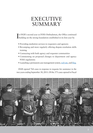 EXECUTIVE
                SUMMARY

I n OGIS’s second year as FOIA Ombudsman, the Office continued
  building on the strong foundation established in its first year by


 • 	 roviding mediation services to requesters and agencies
   P
 • 	 evamping and more regularly offering dispute-resolution skills
   R
    training
 • 	 onnecting with both agency and requester communities
   C
 • 	 ommenting on proposed changes to department and agency
   C
    FOIA regulations
 • 	Launching a permanent case management system, web site, and blog.


 OGIS opened 764 cases in response to requests for assistance in the
two years ending September 30, 2011. Of the 373 cases opened in Fiscal




                                                                         3
 