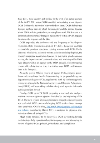 Year 2011, three-quarters did not rise to the level of an actual dispute;
of the 66 FY 2011 cases OGIS identified as involving a true dispute,
OGIS facilitated a resolution in two-thirds of them. OGIS defines true
disputes as those cases in which the requester and the agency disagree
about FOIA policies, procedures, or compliance with FOIA or are at a
communications impasse that goes beyond how to file a FOIA request,
the status of a request, and the like.
  OGIS expanded the audience and the frequency of its dispute-
resolution skills training program in FY 2011. Based on feedback
received the previous year from training sessions with FOIA Public
Liaisons, who have a statutory role to assist in resolving disputes, the
course’s revamped curriculum focuses on providing good customer
service, the importance of communication, and working with all the
right players within an agency in the FOIA process. The interagency
course, offered six times a year, reaches far more FOIA professionals
than in its first year.
  An early step in OGIS’s review of agency FOIA policies, proce-
dures and compliance involved commenting on proposed changes to
department and agency FOIA regulations, both by submitting public
comments through the National Archives and Records Administra-
tion (NARA) and by working collaboratively with agencies before the
public comment period.
  Finally, OGIS spent FY 2011 preparing a new web site and per-
manent case management system, launched at the beginning of FY
2012. The new system allows customers to request assistance online
and track their OGIS cases while helping OGIS staffers better manage
their caseloads. OGIS’s blog, The FOIA Ombudsman: Information
and Advice, launched in March 2011, is designed to stimulate con-
versation about all things FOIA.
  Much work remains. In its third year, OGIS is working toward
establishing a fully operational mediation program and advancing its
review of agency FOIA policies, procedures, and compliance.




                                                                            4
 