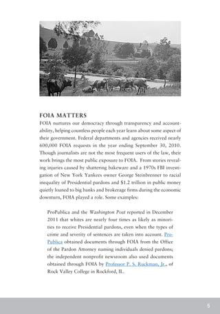 FOIA MATTERS
FOIA nurtures our democracy through transparency and account-
ability, helping countless people each year learn about some aspect of
their government. Federal departments and agencies received nearly
600,000 FOIA requests in the year ending September 30, 2010.
Though journalists are not the most frequent users of the law, their
work brings the most public exposure to FOIA. From stories reveal-
ing injuries caused by shattering bakeware and a 1970s FBI investi-
gation of New York Yankees owner George Steinbrenner to racial
inequality of Presidential pardons and $1.2 trillion in public money
quietly loaned to big banks and brokerage firms during the economic
downturn, FOIA played a role. Some examples:


   ProPublica and the Washington Post reported in December
   2011 that whites are nearly four times as likely as minori-
   ties to receive Presidential pardons, even when the types of
   crime and severity of sentences are taken into account. Pro-
   Publica obtained documents through FOIA from the Office
   of the Pardon Attorney naming individuals denied pardons;
   the independent nonprofit newsroom also used documents
   obtained through FOIA by Professor P. S. Ruckman, Jr., of
   Rock Valley College in Rockford, IL.




                                                                         5
 