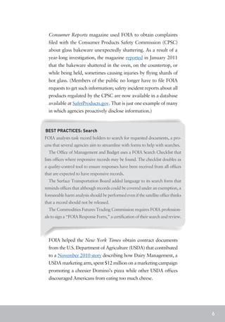 Consumer Reports magazine used FOIA to obtain complaints
  filed with the Consumer Products Safety Commission (CPSC)
  about glass bakeware unexpectedly shattering. As a result of a
  year-long investigation, the magazine reported in January 2011
  that the bakeware shattered in the oven, on the countertop, or
  while being held, sometimes causing injuries by flying shards of
  hot glass. (Members of the public no longer have to file FOIA
  requests to get such information; safety incident reports about all
  products regulated by the CPSC are now available in a database
  available at SaferProducts.gov. That is just one example of many
  in which agencies proactively disclose information.)



BEST PRACTICES: Search
FOIA analysts task record holders to search for requested documents, a pro-
cess that several agencies aim to streamline with forms to help with searches.
  The Office of Management and Budget uses a FOIA Search Checklist that
lists offices where responsive records may be found. The checklist doubles as
a quality-control tool to ensure responses have been received from all offices
that are expected to have responsive records.
  The Surface Transportation Board added language to its search form that
reminds offices that although records could be covered under an exemption, a
foreseeable harm analysis should be performed even if the satellite office thinks
that a record should not be released.
  The Commodities Futures Trading Commission requires FOIA profession-
als to sign a “FOIA Response Form,” a certification of their search and review.




  FOIA helped the New York Times obtain contract documents
  from the U.S. Department of Agriculture (USDA) that contributed
  to a November 2010 story describing how Dairy Management, a
  USDA marketing arm, spent $12 million on a marketing campaign
  promoting a cheesier Domino’s pizza while other USDA offices
  discouraged Americans from eating too much cheese.




                                                                                    6
 
