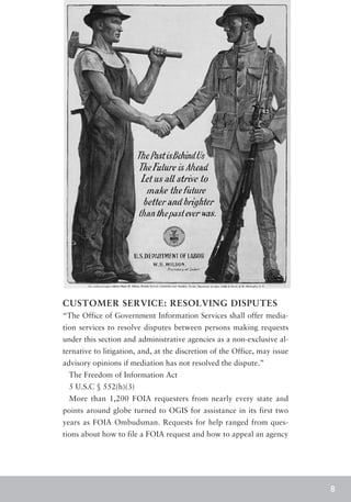 CUSTOMER SERVICE: RESOLVING DISPUTES
“The Office of Government Information Services shall offer media-
tion services to resolve disputes between persons making requests
under this section and administrative agencies as a non-exclusive al-
ternative to litigation, and, at the discretion of the Office, may issue
advisory opinions if mediation has not resolved the dispute.”
 The Freedom of Information Act
 5 U.S.C § 552(h)(3)
 More than 1,200 FOIA requesters from nearly every state and
points around globe turned to OGIS for assistance in its first two
years as FOIA Ombudsman. Requests for help ranged from ques-
tions about how to file a FOIA request and how to appeal an agency




                                                                           8
 