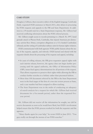 CASE STUDY

Douglas J. Gillison, then-executive editor of the English-language Cambodia
Daily, requested OGIS assistance in March 2011, after delays in processing
his FOIA requests and appeals to the FBI and State Department. In addi-
tion to a 19-month wait for a State Department response, Mr. Gillison had
received conflicting information about the FOIA referral process.
  Mr. Gillison sought access to records pertaining to a March 30, 1997, hand
grenade attack in Phnom Penh, Cambodia, that injured American pro-democ-
racy activist Ron Abney; corruption allegations at a U.S.-funded Cambodian
tribunal; and the vetting of Cambodian military units for human rights violators.
  OGIS communicated with both agencies’ FOIA public liaisons about the sta-
tus of the requests, appeals, and referrals. OGIS learned and shared with the
requester details about the processing of his requests and appeal, including:


  •	 In cases of rolling releases, the FBI gives requesters appeal rights with
    each interim release; however, the agency does not begin further pro-
    cessing until the appeal authority, the Office of Information Policy
    (OIP), issues final agency determinations for all portions of the request.
    That allows requesters to preserve their rights while allowing the FBI to
    conduct further searches in a holistic rather than piecemeal fashion.
  •	 More than 100 documents referred by the FBI to the State Department
    were in the final stages of the first of a two-tier review process at State,
    and a case number had been assigned to allow tracking.
  •	 The State Department was in the midst of conducting an adequacy
    of search analysis for a request for which Mr. Gillison had received
    documents for a five-month period, rather than the requested five-
    year period.


  Mr. Gillison did not receive all the information he sought, nor did he
receive documents as soon as he would have liked, but OGIS’s involvement
helped ensure that the FOIA process worked for both the requester and the
agencies.
  “Many thanks again for your help,” he wrote OGIS in June 2011. “You
guys really cut through the morass of our FOIA searches.”




                                                                                    9
 