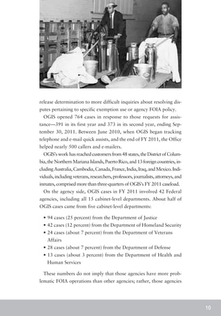 release determination to more difficult inquiries about resolving dis-
putes pertaining to specific exemption use or agency FOIA policy.
  OGIS opened 764 cases in response to those requests for assis-
tance—391 in its first year and 373 in its second year, ending Sep-
tember 30, 2011. Between June 2010, when OGIS began tracking
telephone and e-mail quick assists, and the end of FY 2011, the Office
helped nearly 500 callers and e-mailers.
  OGIS’s work has reached customers from 48 states, the District of Colum-
bia, the Northern Mariana Islands, Puerto Rico, and 13 foreign countries, in-
cluding Australia, Cambodia, Canada, France, India, Iraq, and Mexico. Indi-
viduals, including veterans, researchers, professors, journalists, attorneys, and
inmates, comprised more than three-quarters of OGIS’s FY 2011 caseload.
  On the agency side, OGIS cases in FY 2011 involved 42 Federal
agencies, including all 15 cabinet-level departments. About half of
OGIS cases came from five cabinet-level departments:

  •	94 cases (25 percent) from the Department of Justice
  •	42 cases (12 percent) from the Department of Homeland Security
  •	24 cases (about 7 percent) from the Department of Veterans
  	Affairs
  •	28 cases (about 7 percent) from the Department of Defense
  •	13 cases (about 3 percent) from the Department of Health and
    Human Services

  These numbers do not imply that those agencies have more prob-
lematic FOIA operations than other agencies; rather, those agencies




                                                                                    10
 