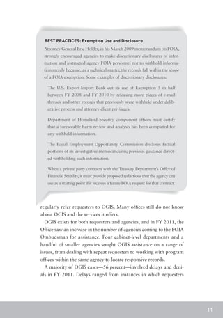 BEST PRACTICES: Exemption Use and Disclosure
 Attorney General Eric Holder, in his March 2009 memorandum on FOIA,
 strongly encouraged agencies to make discretionary disclosures of infor-
 mation and instructed agency FOIA personnel not to withhold informa-
 tion merely because, as a technical matter, the records fall within the scope
 of a FOIA exemption. Some examples of discretionary disclosures:

   The U.S. Export-Import Bank cut its use of Exemption 5 in half
   between FY 2008 and FY 2010 by releasing more pieces of e-mail
   threads and other records that previously were withheld under delib-
   erative process and attorney-client privileges.

   Department of Homeland Security component offices must certify
   that a foreseeable harm review and analysis has been completed for
   any withheld information.

   The Equal Employment Opportunity Commission discloses factual
   portions of its investigative memorandums; previous guidance direct-
   ed withholding such information.

   When a private party contracts with the Treasury Department’s Office of
   Financial Stability, it must provide proposed redactions that the agency can
   use as a starting point if it receives a future FOIA request for that contract.




regularly refer requesters to OGIS. Many offices still do not know
about OGIS and the services it offers.
 OGIS exists for both requesters and agencies, and in FY 2011, the
Office saw an increase in the number of agencies coming to the FOIA
Ombudsman for assistance. Four cabinet-level departments and a
handful of smaller agencies sought OGIS assistance on a range of
issues, from dealing with repeat requesters to working with program
offices within the same agency to locate responsive records.
 A majority of OGIS cases—56 percent—involved delays and deni-
als in FY 2011. Delays ranged from instances in which requesters




                                                                                     11
 