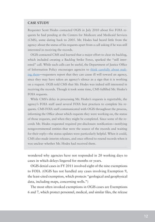 CASE STUDY

Requester Scott Hodes contacted OGIS in July 2010 about five FOIA re-
quests he had pending at the Centers for Medicare and Medicaid Services
(CMS), some dating back to 2005. Mr. Hodes had heard little from the
agency about the status of his requests apart from a call asking if he was still
interested in receiving the records.
  OGIS contacted CMS and learned that a major effort to clear its backlog,
which included creating a Backlog Strike Force, sparked the “still inter-
ested” call. While such calls can be useful, the Department of Justice Office
of Information Policy encourages agencies to think carefully about mak-
ing them—requesters report that they can cause ill will toward an agency,
since they may have taken an agency’s silence as a sign that it is working
on a request. OGIS told CMS that Mr. Hodes was indeed still interested in
receiving the records. Though it took some time, CMS fulfilled Mr. Hodes’s
FOIA requests.
  While CMS’s delay in processing Mr. Hodes’s requests is regrettable, the
agency’s FOIA staff used several FOIA best practices to complete his re-
quests. CMS FOIA staff communicated with OGIS throughout the process,
informing the Office about which requests they were working on, the status
of those requests, and when they might be completed. Since some of the re-
cords Mr. Hodes requested required pre-disclosure notification—notifying
nongovernmental entities that were the source of the records and waiting
for their reply—the status updates were particularly helpful. When it could,
CMS also made interim releases, and once offered to resend records when it
was unclear whether Mr. Hodes had received them.


wondered why agencies have not responded in 20 working days to
cases in which delays lingered for months or years.
  OGIS denial cases in FY 2011 involved eight of the nine exemptions
to FOIA. (OGIS has not handled any cases involving Exemption 9,
the least-cited exemption, which protects “geological and geophysical
data, including maps, concerning wells.”)
  The most often invoked exemptions in OGIS cases are Exemptions
6 and 7, which protect personnel, medical, and similar files, the release




                                                                                   12
 