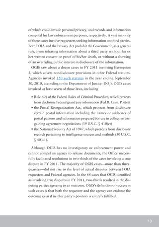of which could invade personal privacy, and records and information
compiled for law enforcement purposes, respectively. A vast majority
of these cases involve requesters seeking information on third parties.
Both FOIA and the Privacy Act prohibit the Government, as a general
rule, from releasing information about a third party without his or
her written consent or proof of his/her death, or without a showing
of an overriding public interest in disclosure of the information.
  OGIS saw about a dozen cases in FY 2011 involving Exemption
3, which covers nondisclosure provisions in other Federal statutes.
Agencies invoked 150 such statutes in the year ending September
30, 2010, according to the Department of Justice (DOJ). OGIS cases
involved at least seven of those laws, including

  •	Rule 6(e) of the Federal Rules of Criminal Procedure, which protects
    from disclosure Federal grand jury information (Fed.R. Crim. P. 6(e))
  •	the Postal Reorganization Act, which protects from disclosure
    certain postal information including the names or addresses of
    postal patrons and information prepared for use in collective bar-
    gaining agreement negotiations (39 U.S.C. § 410(c))
  •	the National Security Act of 1947, which protects from disclosure
    records pertaining to intelligence sources and methods (50 U.S.C.
    § 403-1).

  Although OGIS has no investigatory or enforcement power and
cannot compel an agency to release documents, the Office success-
fully facilitated resolutions in two-thirds of the cases involving a true
dispute in FY 2011. The majority of OGIS cases—more than three-
quarters—did not rise to the level of actual disputes between FOIA
requesters and Federal agencies. In the 66 cases that OGIS identified
as involving true disputes in FY 2011, two-thirds resulted in the dis-
puting parties agreeing to an outcome. OGIS’s definition of success in
such cases is that both the requester and the agency can endorse the
outcome even if neither party’s position is entirely fulfilled.




                                                                            13
 