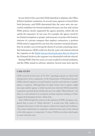 In one-third of the cases that OGIS identified as disputes, the Office
failed to facilitate resolutions. In several cases, agencies reviewed their
final decisions, and OGIS determined that the cases were not suc-
cessful candidates for formal mediation because case law and current
FOIA policies clearly supported the agency position, which did not
satisfy the requesters. In one case, for example, the agency stood by
its claimed exemption as proper and necessary to protect the business
interests of a private company that employs contractors, a position
OGIS noted is supported by case law; the customer remained dissatis-
fied. In another case involving the denial of records containing classi-
fied information, OGIS could not directly assist and instead referred
the requester to the Public Interest Declassification Review Board at
the National Archives; the requester was dissatisfied with the referral.
  During OGIS’s first two years, no cases resulted in formal mediation,
and the Office issued no advisory opinions. Several cases were ripe for



CASE STUDY

OGIS received several cases in FY 2011 regarding requests in which final
closing letters from components of the Department of Homeland Security
(DHS) referred vaguely to records found in searches and referrals to another
agency or agencies. Although there are legal reasons why an agency might
not name another agency to which records were referred, OGIS learned that
a question remained about whether the use of so-called “blind referrals” was
done as a rule instead of an exception, leaving requesters feeling as if their
requests had disappeared into a black hole.
  After OGIS brought the concern to the attention of DHS, the agency sug-
gested that in cases of “blind referrals,” it would more fully explain to
requesters the nature of why the agency could not be named and would pro-
vide contact information so requesters could learn the status of the referral
to the other agency or component. To date, OGIS has not been asked again
to assist with this issue.




                                                                                 14
 