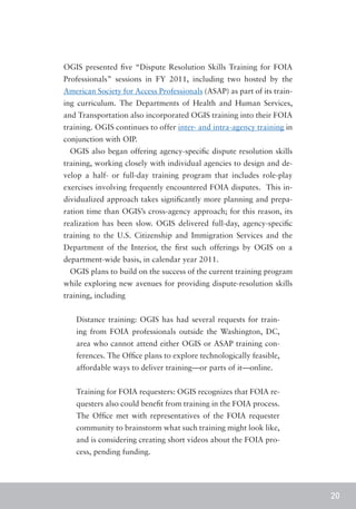 OGIS presented five “Dispute Resolution Skills Training for FOIA
Professionals” sessions in FY 2011, including two hosted by the
American Society for Access Professionals (ASAP) as part of its train-
ing curriculum. The Departments of Health and Human Services,
and Transportation also incorporated OGIS training into their FOIA
training. OGIS continues to offer inter- and intra-agency training in
conjunction with OIP.
 OGIS also began offering agency-specific dispute resolution skills
training, working closely with individual agencies to design and de-
velop a half- or full-day training program that includes role-play
exercises involving frequently encountered FOIA disputes. This in-
dividualized approach takes significantly more planning and prepa-
ration time than OGIS’s cross-agency approach; for this reason, its
realization has been slow. OGIS delivered full-day, agency-specific
training to the U.S. Citizenship and Immigration Services and the
Department of the Interior, the first such offerings by OGIS on a
department-wide basis, in calendar year 2011.
 OGIS plans to build on the success of the current training program
while exploring new avenues for providing dispute-resolution skills
training, including


   Distance training: OGIS has had several requests for train-
   ing from FOIA professionals outside the Washington, DC,
   area who cannot attend either OGIS or ASAP training con-
   ferences. The Office plans to explore technologically feasible,
   affordable ways to deliver training—or parts of it—online.


   Training for FOIA requesters: OGIS recognizes that FOIA re-
   questers also could benefit from training in the FOIA process.
   The Office met with representatives of the FOIA requester
   community to brainstorm what such training might look like,
   and is considering creating short videos about the FOIA pro-
   cess, pending funding.




                                                                         20
 