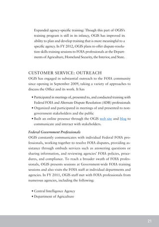 Expanded agency-specific training: Though this part of OGIS’s
   training program is still in its infancy, OGIS has improved its
   ability to plan and develop training that is more meaningful to a
   specific agency. In FY 2012, OGIS plans to offer dispute-resolu-
   tion skills training sessions to FOIA professionals at the Depart-
   ments of Agriculture, Homeland Security, the Interior, and State.



CUSTOMER SERVICE: OUTREACH
OGIS has engaged in substantial outreach to the FOIA community
since opening in September 2009, taking a variety of approaches to
discuss the Office and its work. It has

  •	Participated in meetings of, presented to, and conducted training with
   Federal FOIA and Alternate Dispute Resolution (ADR) professionals
  •	Organized and participated in meetings of and presented to non-
   government stakeholders and the public
  •	Built an online presence through the OGIS web site and blog to
   communicate and interact with stakeholders.

Federal Government Professionals
OGIS constantly communicates with individual Federal FOIA pro-
fessionals, working together to resolve FOIA disputes, providing as-
sistance through ombuds services such as answering questions or
sharing information, and reviewing agencies’ FOIA policies, proce-
dures, and compliance. To reach a broader swath of FOIA profes-
sionals, OGIS presents sessions at Government-wide FOIA training
sessions and also visits the FOIA staff at individual departments and
agencies. In FY 2011, OGIS staff met with FOIA professionals from
numerous agencies, including the following:


  •	Central Intelligence Agency
  •	Department of Agriculture




                                                                             21
 