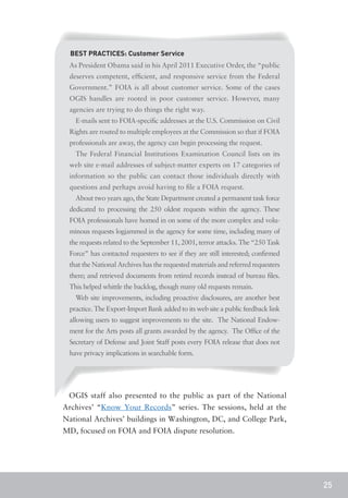 BEST PRACTICES: Customer Service
 As President Obama said in his April 2011 Executive Order, the “public
 deserves competent, efficient, and responsive service from the Federal
 Government.” FOIA is all about customer service. Some of the cases
 OGIS handles are rooted in poor customer service. However, many
 agencies are trying to do things the right way.
   E-mails sent to FOIA-specific addresses at the U.S. Commission on Civil
 Rights are routed to multiple employees at the Commission so that if FOIA
 professionals are away, the agency can begin processing the request.
   The Federal Financial Institutions Examination Council lists on its
 web site e-mail addresses of subject-matter experts on 17 categories of
 information so the public can contact those individuals directly with
 questions and perhaps avoid having to file a FOIA request.
   About two years ago, the State Department created a permanent task force
 dedicated to processing the 250 oldest requests within the agency. These
 FOIA professionals have homed in on some of the more complex and volu-
 minous requests logjammed in the agency for some time, including many of
 the requests related to the September 11, 2001, terror attacks. The “250 Task
 Force” has contacted requesters to see if they are still interested; confirmed
 that the National Archives has the requested materials and referred requesters
 there; and retrieved documents from retired records instead of bureau files.
 This helped whittle the backlog, though many old requests remain.
   Web site improvements, including proactive disclosures, are another best
 practice. The Export-Import Bank added to its web site a public feedback link
 allowing users to suggest improvements to the site. The National Endow-
 ment for the Arts posts all grants awarded by the agency. The Office of the
 Secretary of Defense and Joint Staff posts every FOIA release that does not
 have privacy implications in searchable form.




 OGIS staff also presented to the public as part of the National
Archives’ “Know Your Records” series. The sessions, held at the
National Archives’ buildings in Washington, DC, and College Park,
MD, focused on FOIA and FOIA dispute resolution.




                                                                                  25
 