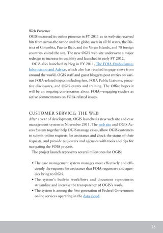 Web Presence
OGIS increased its online presence in FY 2011 as its web site received
hits from across the nation and the globe: users in all 50 states, the Dis-
trict of Columbia, Puerto Rico, and the Virgin Islands, and 78 foreign
countries visited the site. The new OGIS web site underwent a major
redesign to increase its usability and launched in early FY 2012.
  OGIS also launched its blog in FY 2011, The FOIA Ombudsman:
Information and Advice, which also has resulted in page views from
around the world. OGIS staff and guest bloggers post entries on vari-
ous FOIA-related topics including fees, FOIA Public Liaisons, proac-
tive disclosures, and OGIS events and training. The Office hopes it
will be an ongoing conversation about FOIA—engaging readers as
active commentators on FOIA-related issues.



CUSTOMER SERVICE: THE WEB
After a year of development, OGIS launched a new web site and case
management system in November 2011. The web site and OGIS Ac-
cess System together help OGIS manage cases, allow OGIS customers
to submit online requests for assistance and check the status of their
requests, and provide requesters and agencies with tools and tips for
navigating the FOIA process.
  The project launch represents several milestones for OGIS:


  •	The case management system manages more effectively and effi-
    ciently the requests for assistance that FOIA requesters and agen-
    cies bring to OGIS.
  •	The system’s built-in workflows and document repositories
    streamline and increase the transparency of OGIS’s work.
  •	The system is among the first generation of Federal Government
    online services operating in the data cloud.




                                                                              26
 