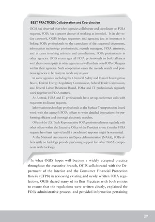 BEST PRACTICES: Collaboration and Coordination
 OGIS has observed that when agencies collaborate and coordinate on FOIA
 requests, FOIA has a greater chance of working as intended. In its day-to-
 day casework, OGIS bridges requesters and agencies; just as important is
 linking FOIA professionals to the custodians of the requested documents,
 information technology professionals, records managers, FOIA attorneys,
 and in cases involving referrals and consultations, FOIA professionals in
 other agencies. OGIS encourages all FOIA professionals to build alliances
 with their counterparts in other agencies as well as their non-FOIA colleagues
 within their agencies. Such cooperation eases the records search and posi-
 tions agencies to be ready to tackle any request.
   In some agencies, including the Chemical Safety and Hazard Investigation
 Board, Federal Energy Regulatory Commission, Federal Trade Commission,
 and Federal Labor Relations Board, FOIA and IT professionals regularly
 work together on FOIA matters.
   At Amtrak, FOIA and IT professionals have set up conference calls with
 requesters to discuss requests.
   Information technology professionals at the Surface Transportation Board
 work with the agency’s FOIA officer to write detailed instructions for per-
 forming efficient and thorough electronic searches.
   Office of the U.S. Trade Representative FOIA professionals meet regularly with
 other offices within the Executive Office of the President to see if similar FOIA
 requests have been received and if a coordinated response might be warranted.
   At the National Aeronautics and Space Administration (NASA), FOIA of-
 fices with no backlogs provide processing support for other NASA compo-
 nents with backlogs.



 In what OGIS hopes will become a widely accepted practice
throughout the executive branch, OGIS collaborated with the De-
partment of the Interior and the Consumer Financial Protection
Bureau (CFPB) in reviewing existing and newly written FOIA regu-
lations. OGIS shared many of its Best Practices with both entities
to ensure that the regulations were written clearly, explained the
FOIA administrative process, and provided information pertaining




                                                                                     29
 