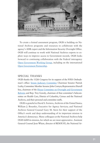 To create a formal assessment program, OGIS is building on Na-
tional Archives programs and resources to collaborate with the
agency’s ADR expert and the Information Security Oversight Office.
OGIS will continue to work with National Archives experts to ex-
plore ways to improve access to Government records. OGIS looks
forward to continuing collaboration with the Federal interagency
Open Government Working Group, including on the international
Open Government Partnership.



SPECIAL THANKS
OGIS thanks the 112th Congress for its support of the FOIA Ombuds-
man’s office: Senate Judiciary Committee Chairman Senator Patrick
Leahy; Committee Member Senator John Cornyn; Representative Darrell
Issa, chairman of the House Committee on Oversight and Government
Reform; and Rep. Trey Gowdy, chairman of that committee’s Subcom-
mittee on Health Care, District of Columbia, Census and the National
Archives, and their personal and committee staffs.
  OGIS is grateful to David S. Ferriero, Archivist of the United States;
William J. Bosanko, Executive for Agency Services; and National
Archives General Counsel Gary M. Stern for their support of the
Office’s work and deep understanding of its important mission in
America’s democracy. Many colleagues at the National Archives help
OGIS fulfill its mission, for which we are most appreciative. Assistant
General Counsel Jean Whyte, director of RESOLVE, the National Ar-




                                                                           31
 