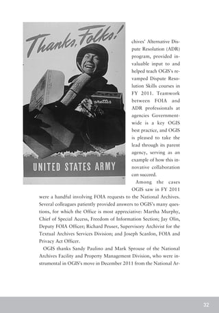 chives’ Alternative Dis-
                                           pute Resolution (ADR)
                                           program, provided in-
                                           valuable input to and
                                           helped teach OGIS’s re-
                                           vamped Dispute Reso-
                                           lution Skills courses in
                                           FY 2011. Teamwork
                                           between    FOIA       and
                                           ADR professionals at
                                           agencies Government-
                                           wide is a key OGIS
                                           best practice, and OGIS
                                           is pleased to take the
                                           lead through its parent
                                           agency, serving as an
                                           example of how this in-
                                           novative collaboration
                                           can succeed.
                                             Among        the   cases
                                           OGIS saw in FY 2011
were a handful involving FOIA requests to the National Archives.
Several colleagues patiently provided answers to OGIS’s many ques-
tions, for which the Office is most appreciative: Martha Murphy,
Chief of Special Access, Freedom of Information Section; Jay Olin,
Deputy FOIA Officer; Richard Peuser, Supervisory Archivist for the
Textual Archives Services Division; and Joseph Scanlon, FOIA and
Privacy Act Officer.
 OGIS thanks Sandy Paulino and Mark Sprouse of the National
Archives Facility and Property Management Division, who were in-
strumental in OGIS’s move in December 2011 from the National Ar-




                                                                        32
 