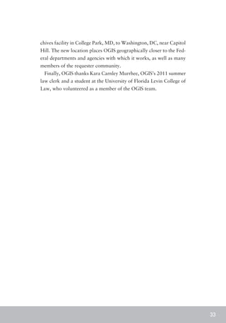 chives facility in College Park, MD, to Washington, DC, near Capitol
Hill. The new location places OGIS geographically closer to the Fed-
eral departments and agencies with which it works, as well as many
members of the requester community.
 Finally, OGIS thanks Kara Carnley Murrhee, OGIS’s 2011 summer
law clerk and a student at the University of Florida Levin College of
Law, who volunteered as a member of the OGIS team.




                                                                        33
 