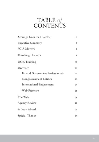 TABLE of
            CONTENTS
Message from the Director              1


Executive Summary                      3


FOIA Matters                          5


Resolving Disputes                     8


OGIS Training                         17


Outreach                              21

   Federal Government Professionals   21

   Nongovernment Entities             23

   International Engagement           24


   Web Presence                       26


The Web                               26

Agency Review                         28


A Look Ahead                          30


Special Thanks                        31




                                           v
 