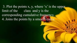 3. Plot the points x, y, where ‘x’ is the upper
limit of the class and y is the
corresponding cumulative frequency.
4. Joins the points by a smooth curve.
 
