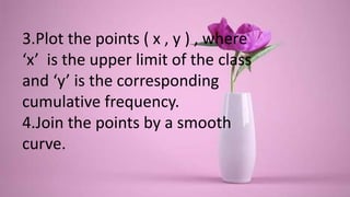 3.Plot the points ( x , y ) , where
‘x’ is the upper limit of the class
and ‘y’ is the corresponding
cumulative frequency.
4.Join the points by a smooth
curve.
 