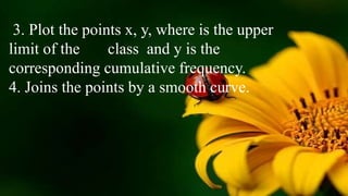 3. Plot the points x, y, where is the upper
limit of the class and y is the
corresponding cumulative frequency.
4. Joins the points by a smooth curve.
 