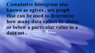 Cumulative histogram also
known as ogives , are graph
that can be used to determine
how many data values lie above
or below a particular value in a
data set .
 