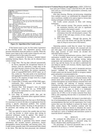 International Journal of Technical Research and Applications e-ISSN: 2320-8163,
www.ijtra.com Volume 3, Issue 1 (Jan-Feb 2015), PP. 104-108
106| P a g e
Figure (3): Algorithm of the Combi system.
If the learner (user) is new, he first makes registration
to the learning portal. The registration process saves
personal information about the learner in a profile. When the
learner (user) login to the Combi system using his own user
name and password, he then makes his search.
Admin is responsible for forming a standard dataset
including learning objects. The data can be obtained from
various sources:
1) Usage Data: The log data collected automatically
by Server represents the navigational behavior of
learners. Each hit, represents a single entry in the
log. Each log entry consists of time, date of request,
IP address of the learner, the resource requested,
mode of request(POST/GET), HTTP status ,no of
hits, cookie etc. This data needs to be transformed
and aggregated at different levels of abstraction. A
session is the sequence of page views by a single
user during a single visit.
2) Content Data: It includes static HTML/XML pages,
multimedia files, collection of records from
operational databases.
3) Structure Data: Web designer’s view of content
organization, within the site e.g. HTML/XML
pages can be represented as a tree structure forms
the structure data.
4) User Data: It includes profile data and the
demographic information about registered learners,
learner ratings, etc.
Web data preprocessing is the first step in Web Mining.
It is necessary to convert the data to an appropriate form for
solving a specific educational problem. This includes
choosing what data to collect, focusing on the questions to
be answered, and making sure the data align with the
questions.
This was applied to retrieve this suitable data set from
raw web log records, to which various data mining &
statistical techniques could be applied. This dataset is
preprocessed by data cleaning, learner and session
identification and page view identification.
A learner profile is generated from learner related
information; this includes learner's preferences, learner
demographics learner knowledge, and learning styles. Our
Combi system generally deals with unstructured data related
to the items. This data has been processed, into relational
form such as a set-of-words representation commonly used
for textual data.
After data cleaning, filtering, pre-processing, integrating
from multiple sources, we transformed the integrated data
into a warehouse, suitable to be used as input to various data
mining techniques with the learner's profile.
Our Combi system proceeds in three web mining
techniques:
1) Web structure mining: This process searches for
the similarities between web sites or significant
sites related to the learner's search.
2) Web content mining: This process extracts useful
information from the web document's content. The
content of the web page consists of text, images,
audio and video.
3) Web usage mining: Through this process, the
server save's the learner web log files (Ip address,
topic id, blog id, access time of the learner).
Interesting patterns could then be mined. For learner
identification, one needs to identify who accessed web site
and what pages were accessed. In session Identification,
these page accesses of each learner are divided into
individual learner sessions.
In the e-learning personalization process, there’s much
information available about not only learner’s interaction
rather about activities, such as reading, writing, taking
assignments and communication with peers. Analyzing the
server logs and the history list can help to understand the
user behavior and the web structure, thereby improving the
design of the website
Web mining methods were used to incorporate previous
learners’ feedback for making recommendations. Our
Combi system uses the learner's profile to recognize student
goals and predict a recommendation list.
The recommendation procedure is performed by mining
of learners’ profile, comparison of extracted features from
unseen items with content descriptions in the user profile
(content descriptions are textual features extracted from web
pages), crawling and indexing of learning resources
(crawling the entire learning resources available in a course
repository and forming an inverted index mapping each
keyword to a set of pages in which it is contained),
extracting learner preferences from the learner’s active
session (set of URLs or list of terms extracted from these
URLs), and computing relevant links to recommend for the
active learner.
In this preference feedback, the learner is provided with a
list of recommendations and is required to choose one of the
recommendations that best suit his requirement. Our Combi
system then uses this feedback to present the learner with
other, similar objects. The iterations continue until the
learner finds an object of interest or abandons the search.
After we discovered the learning behavior pattern we then
can build up a series of feedback and motivation system to
reach the learner's satisfaction.
VII. RESULTS
We evaluated the effectiveness of our combi system
approach and the performance is measured using two
factors, Random Index and Precision (P) [5]:
The percentage of retrieved documents that is in fact
relevant to the query (i.e., “correct” responses).
 