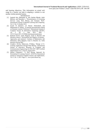 International Journal of Technical Research and Applications e-ISSN: 2320-8163,
www.ijtra.com Volume 3, Issue 1 (Jan-Feb 2015), PP. 104-108
108| P a g e
and learning objectives. This information on actual web
usage by a learner can help in adapting a website to suit
another similar potential learner.
REFERENCES
[1] Sandesh Jain, Dhanander K. Jain, Harihar Bhojak, Ankit
Bhilwar, and Mamatha J., "Personalization of e-Learning
Services using Web Mining and Semantic Web",
International Journal of Machine Learning and Computing,
Vol. 2, No. 5, October 2012.
[2] Essaid El Bachari1, El Hassan Abelwahed2 and
Mohammed El Adnani, "E-learning personalization Based
on Dynamic Learners' Preference", International Journal of
Computer Science & Information Technology (IJCSIT),
vol 3, No 3, June 2011, DOI :
10.5121/ijcsit.2011.3314200e-learning personalization.
[3] Radoslav Pavlov, Sofia, Bulgaria, Acad. G. Bonchev and
Desislava Paneva, "Personalized and Adaptive eLearning -
Approaches and solutions", Institute of Mathematics and
Informatics, BAS, Bulgaria, Acad. G. Bonchev str., Sofia
dessi@cc.bas.bg 2005.
[4] Umadevi, B.Uma Maheswari, P.Nithya, "Design of E-
Learning Application through Web Mining", International
Journal of Innovative Research in Computer and
Communication Engineering (An ISO 3297: 2007 Certified
Organization) Vol. 2, Issue 8, August 2014.
[5] Manasi Chakurkar1, "A Web Mining Approach for
Personalized E-Learning System", (IJACSA) International
Journal of Advanced Computer Science and Applications,
Vol. 5, No. 3, 2014 Page 51, www.ijacsa.thesai.org.
 