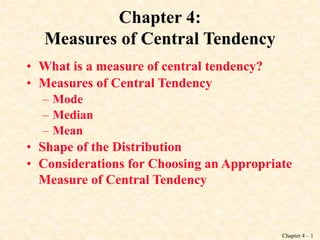 Chapter 4 – 1
Chapter 4:
Measures of Central Tendency
• What is a measure of central tendency?
• Measures of Central Tendency
– Mode
– Median
– Mean
• Shape of the Distribution
• Considerations for Choosing an Appropriate
Measure of Central Tendency
 