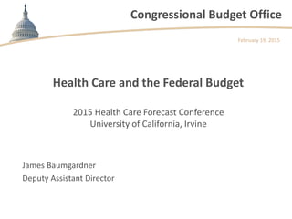 Congressional Budget Office
2015 Health Care Forecast Conference
University of California, Irvine
February 19, 2015
James Baumgardner
Deputy Assistant Director
Health Care and the Federal Budget
 