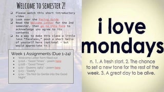Welcometosemester2!
❏ Please watch this short introductory
video
❏ Look over the Pacing Guide
❏ Read the Welcome Letter for the 2nd
semester, then go to this form to
acknowledge you agree to its
contents
❏ As a way to make this class a little
less “faceless,” post a short hello
of yourself here (optional - but
would appreciate it!)
Week 1 Assignments (Due 1-24)
● Welcome Letter form filled out
● 5.01A - “Good Times” - poem here
● 5.01B - “Good Times”
● 5.02 - Queens, 1963” - poem here
● 5.03 - “Daddy”
● 5.04 - “Do Not Go Gentle into the Good
Night”
 