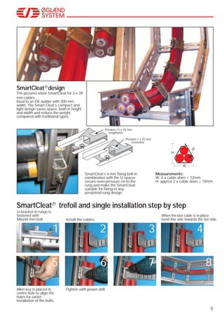 5
SmartCleat design
The pictures show SmartCleat for 3 x 39
mm cables
fixed to an OE-ladder with 300 mm
width. The Smart Cleat´s compact and
light design saves space, both in height
and width and reduce the weight
compared with traditional types.
SmartCleat trefoil and single installation step by step
SmartCleat´s 6 mm fixing bolt in
combination with the U-spacer
secure even pressure on to the
rung and make the SmartCleat
suitable for fixing to any
preslotted rung design.
Preslots 11 x 35 mm
lengthwise
Preslots 7 x 25 mm
crosswise
Measurements:
W: 2 x cable diam + 12mm.
H: approx 2 x cable diam + 18mm.
W
Ø
H
U-bracket in rungs is
fastened with
M6x40 mm bolt.
Allen key is placed in
centre hole to align the
holes for easier
installation of the bolts.
Tighten with power drill.
Install the cables.
When the last cable is in place
bend this side towards the nut side.
1 2 3 4
5 6 7 8
 