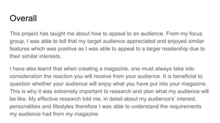 Overall
This project has taught me about how to appeal to an audience. From my focus
group, I was able to tell that my target audience appreciated and enjoyed similar
features which was positive as I was able to appeal to a larger readership due to
their similar interests.
I have also learnt that when creating a magazine, one must always take into
consideration the reaction you will receive from your audience. It is beneficial to
question whether your audience will enjoy what you have put into your magazine.
This is why it was extremely important to research and plan what my audience will
be like. My effective research told me, in detail about my audience's’ interest,
personalities and lifestyles therefore I was able to understand the requirements
my audience had from my magazine
 