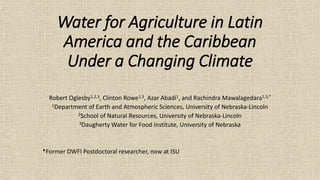 Water for Agriculture in Latin
America and the Caribbean
Under a Changing Climate
Robert Oglesby1,2,3, Clinton Rowe1,3, Azar Abadi1, and Rachindra Mawalagedara1,3,*
1Department of Earth and Atmospheric Sciences, University of Nebraska-Lincoln
2School of Natural Resources, University of Nebraska-Lincoln
3Daugherty Water for Food Institute, University of Nebraska
*Former DWFI Postdoctoral researcher, now at ISU
 