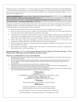 Manage key projects and initiatives in a volunteer capacity for Party Headquarters. Extensively work with field groups
to resolve problems determining voter status, and actively participate in voter protection activities. Support efforts in
having citizens successfully make it to the polls and cast ballots and in ensuring the fundamental right to vote is
protected for all eligible voters.
XEROX CORPORATION, Cherry Hill, NJ / Marlton, NJ / King of Prussia, PA 1998 – 2012
Product Specialist – State, Local & Commercial (2006-2012)
Business Solutions Executive – Federal Client Assignment, Northeast Coverage (2001-2006)
Account Executive – Commercial Client Base (1998-2001)
Repeatedly recognized for top performance through fast-track promotions and selection for high-priority initiatives at
worldwide provider of document management services and business process and IT outsourcing. Served as team
member managing the recruiting process for talent acquisition.
 Honored with President’s Club and Par Club Achievements for outstanding sales performance
 Served in advisory role with teams to facilitate and lead all aspects of the sales cycle, from initial consultation
and needs assessment through presentation, negotiation, and closing.
 Created innovative strategies to address clients’ concerns and attain budgets. Addressed account demands with
quick closure by engaging proper resources promptly. Initiated, built, and maintained exceptional trade
relationships within assigned territories through developing effective and factual verbal and written dialogue.
 Utilized full range of data and technology to prepare and deliver presentations to all levels of trade
management, including MS Word, Excel, PowerPoint, and customized applications.
 Fostered ongoing and collaborative communications with colleagues, management, and customers to best serve
Xerox and needs of its clients.
 Executed plans and strategies to achieve budgets with emphasis on taking initiative, serving as a calculated risk
taker, being creative, and solving problems.
Previous Experience (1986-1997): Senior Account Manager/Territory Manager II/Territory Manager I / Sales
Representative – KELLOGG SALES COMPANY, Battle Creek, MI.
PRINCIPAL ACCOMPLISHMENTS AND ACCOUNTABILITIES:
 Developed innovative strategies to address client’s concerns and attain assigned budget $2M+ with President's Club Achievement
and Par Club Achievements.
 Developed factual and effective verbal and written dialogue so good trade relations are initiated, built and maintained within the
territory. Effective execution of plans and strategies to achieve budgets by taking initiative, being creative, taking risks, and
solving problems.
 Negotiated with clients to achieve desired results and achieve strong trade relations.
 Utilized full range of data and technology to prepare and conduct effective presentations to all levels of trade management.
Experience with: Microsoft Word, Excel, Power point and customized applications.
 Initiated and maintained open communications channels with peers, management, and customers to best serve my company and the
client’s needs through providing leadership in company led mentor/training programs.
~ Education ~
Juris Doctor (1994)
UNIVERSITY OF MARYLAND, SCHOOL OF LAW, Baltimore, MD
Bachelor of Science, Marketing (1986)
UNIVERSITY OF MARYLAND, College Park, MD
~ Training ~
Strategic Selling • Strategic Negotiations • Lean Six Sigma
~ Affiliations ~
Chairperson, Legislative Committee – Jack & Jill of America
Coordinate legislative events and serve as liaison for national initiatives
Past Board Member – Minorities Achieving Collegiate Success (M.A.C.S.)
Past Board Member – Leadership Enrichment Arts Program (L.E.A.P.)
 