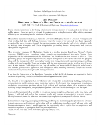 Member – Alpha Kappa Alpha Sorority, Inc.
Team Leader- Onyxx Investment Club, 24 years
LISA OGLESBY
DIRECTOR OF WOMEN’S HEALTH PROGRAMS AND OUTREACH
(609) 364-1744 (Cell) • Resident of Delaware • lisayoglesby1@yahoo.com
I have extensive experience in developing solutions and strategies to meet or exceed goals in the private and
public sectors. I am very process oriented from development to implementation while utilizing resources
effectively and streamlining cost for maximum efficiencies.
My academic credentials include a J.D. from The University of Maryland School of Law as an evening student
while working full time with Kellogg Company. Over the course of my career, I have been repeatedly
recognized for top performance through fast-track promotions and selection for high-priority initiatives while
at Kellogg Sales Company and Xerox Corporation performing Project Management and Account
Management assignments.
Most recently, I managed 33 Marketplace Guides at a medical practice Brandywine Women’s Health
Associates (BWHA) where I coordinate various events for the organization and serve as its Director . I am
responsible for the implementation of the Affordable Care Act Grant that was awarded to BWHA. This
pioneering project has required organization and project management skills for the rollout of this program
along with the management of 33 Marketplace Guides from hiring, startup and ongoing training, scheduling,
working with our Leadership Team and working with the state government parties involved as well as the
other 4 State awarded Guide Organizations. My role as Director Women’s Health Programs and Outreach
also includes grant research, application, and management while providing community outreach to increase
awareness of our practice through health literacy promotion.
I am also the Chairperson of the Legislative Committee at Jack & Jill of America, an organization that is
dedicated to providing cultural, social and educational opportunities for youth.
The breadth of my experience has provided me with strong skills in relationship building, management,
communications, public relations, sales, marketing, business development, time management, negotiations,
mediations, presentations, problem solving, legal, political and legislative affairs, talent acquisition, client
servicing, budget management, and project management. I have also received training in Lean Six Sigma.
I am noted for excellent follow-up skills to proactively manage completion of projects under time frame and
budget. I will track and analyze data to ensure results with constant communication to report progress,
identify issues and review the allocation resources with team players in an organized, effective fashion.
I am capable of proposing, developing, establishing, modifying and maintaining policy priorities and advocacy
strategies, programs and initiatives, and working with key stakeholders to collaboratively advance policy and
business development issues. I would appreciate the opportunity talk to explore how my experiences and
capabilities represent an appropriate fit within your organization.
Thank you for your time. I look forward to speaking with you soon.
Sincerely,
 