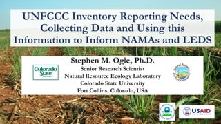 UNFCCC Inventory Reporting Needs, 
Collecting Data and Using this 
Information to Inform NAMAs and LEDS 
Stephen M. Ogle, Ph.D. 
Senior Research Scientist 
Natural Resource Ecology Laboratory 
Colorado State University 
Fort Collins, Colorado, USA 
 