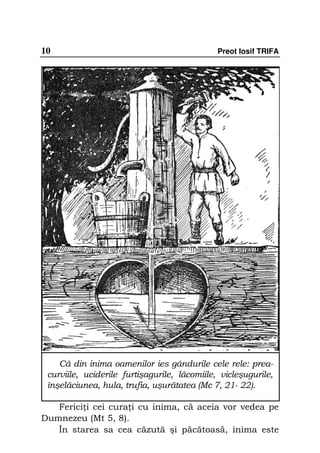 10                                            Preot Iosif TRIFA




    Că din inima oamenilor ies gândurile cele rele: prea-
 curviile, uciderile furtişagurile, lăcomiile, vicleşugurile,
 înşelăciunea, hula, trufia, uşurătatea (Mc 7, 21- 22).

   Ferici i cei cura i cu inima, că aceia vor vedea pe
Dumnezeu (Mt 5, 8).
   În starea sa cea căzută şi păcătoasă, inima este
 