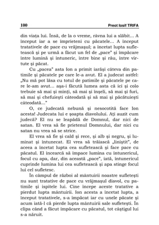 100                                         Preot Iosif TRIFA

din via a lui. Însă, de la o vreme, râvna lui a slăbit... A
început iar a se împrieteni cu păcatele... A început
tratativele de pace cu vrăjmaşul; a încetat lupta sufle-
tească şi pe urmă a făcut un fel de „pace” şi împăcare
între lumină şi întuneric, între bine şi rău, între vir-
tute şi păcat.
     Cu „pacea” asta Ion a primit iarăşi câteva din pa-
timile şi păcatele pe care le-a avut. El a judecat astfel:
„Nu mă pot lăsa cu totul de patimile şi păcatele pe ca-
re le-am avut... aşa-i făcută lumea asta că ici şi colo
trebuie să mai şi min i, să mai şi înşeli, să mai şi furi,
să mai şi chefuieşti câteodată şi să mai şi păcătuieşti
câteodată...”
     O, ce judecată nebună şi nesocotită face Ion
acesta! Judecata lui e şoapta diavolului. A i auzit cum
judecă? El nu se leapădă de Domnul, dar nici de
satan. El vrea să fie prietenul Domnului, dar nici cu
satan nu vrea să se strice.
     El vrea să fie şi cald şi rece, şi alb şi negru, şi lu-
minat şi întunecat. El vrea să trăiască „liniştit”, de
aceea a încetat lupta cea sufletească şi face pace cu
păcatul. El încearcă să împace lumina cu întunericul,
focul cu apa, dar, din această „pace”, iată, întunericul
cuprinde lumina lui cea sufletească şi apa stinge focul
lui cel sufletesc.
     În câmpul de război al mântuirii noastre sufleteşti
nu sunt tratative de pace cu vrăjmaşul diavol, cu pa-
timile şi ispitele lui. Cine începe aceste tratative a
pierdut lupta mântuirii. Ion acesta a încetat lupta, a
început tratativele, s-a împăcat iar cu unele păcate şi
acum iată-l că pierde lupta mântuirii sale sufleteşti. În
clipa când a făcut împăcare cu păcatul, tot câştigul lui
s-a năruit.
 