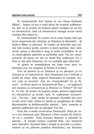 Oglinda inimii omului                                   101

     O, nesocotitule Ion! Inima ta era lăcaş Duhului
Sfânt!... Inima ta era o casă plină de lumină sufleteas-
că, dar tu ai crezut că lumina poate încăpea la un loc
cu întunericul. Iată că întunericul alungă acum toată
lumina din inima ta.
     O, nesocotitule! Ai crezut că în casa inimii tale pot
locui împreună doi chiriaşi: şi Domnul şi diavolul!... Şi
Duhul Sfânt şi păcatul. Ai crezut că deschizi uşa ini-
mii tale numai pu in, pentru o mică patimă, dar, iată,
acum satan a deschis-o larg şi intră triumfător în ea
cu toată gloata ispitelor şi patimilor sale. Vai ie, neso-
cotitule! Ai ajuns un om cu două fe e sufleteşti. Cu o
fa ă te ui i spre Domnul, iar cu cealaltă spre diavolul.
     Ai ajuns în asemănarea lui Iuda care ziua cu
Domnul era, iar noaptea la farisei Îl vindea.
     Vrei să petreci şi cu Domnul şi cu păcatul, şi cu
lumina şi cu întunericul. Dar Domnului nu-I trebuie o
astfel de via ă. Iată, îngerul Domnului te mustră. Au-
zi-l cum te mustră: „Vai ie, nesocotitule! Ce ai fă-
cut?... Ai făcut pace cu întunericul! Dar „... ce legătură
are lumina cu întunericul şi Hristos cu Veliar?” (II Cor
6, 14-15). Ai crezut că lumina poate petrece împreună
cu întunericul şi acum, iată, te copleşeşte întuneri-
cul... Vai ie!... Iată, iarăşi se apropie răută ile din care
te-am scos! Iată, inima ta iarăşi se pregăteşte de sălaş
diavoleştilor şi dobitoceştilor patimi... Iată, temni a şi
pieirea sufletului tău se apropie! Vai ie!…
     Însă Ion n-aude mustrarea Domnului. Fa a pe ca-
re o are întoarsă spre Domnul o ine numai de mărtu-
rie că e „creştin”. Fa a aceasta doarme, a adormit în
păcate... E trează numai cealaltă fa ă, cea întoarsă
spre diavolul. Această fa ă e trează şi ascultă cu luare-
aminte şi cu plăcere predica diavolului, iar diavolul
 