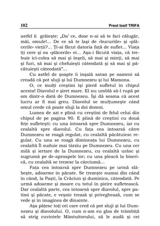 102                                          Preot Iosif TRIFA

astfel îi grăieşte: „Da’ ce, doar n-ai să te faci călugăr,
măi, omule!... De ce să te laşi de «bucuriile» şi «plă-
cerile» vie ii?... i-ai făcut datoria fa ă de suflet... Via a
î i cere şi ea «plăcerile» ei... Aşa-i făcută via a, că tre-
buie ici-colea să mai şi înşeli, să mai şi min i, să mai
şi furi, să mai şi chefuieşti câteodată şi să mai şi pă-
cătuieşti câteodată”...
     Cu astfel de şoapte îi înşală satan pe oameni să
creadă că pot sluji şi lui Dumnezeu şi lui Mamona.
     O, ce mul i creştini îşi pierd sufletul în chipul
acesta! Diavolul e şiret mare. El nu umblă să-l rupă pe
om dintr-o dată de Dumnezeu. Îşi dă seama că acest
lucru ar fi mai greu. Diavolul se mul umeşte când
omul crede că poate sluji la doi domni.
     Lumea de azi e plină cu creştini de felul celui din
chipul de pe pagina 90. E plină de creştini cu două
fe e sufleteşti: cu una întoarsă spre Dumnezeu, iar cu
cealaltă spre diavolul. Cu fa a cea întoarsă către
Dumnezeu se roagă regulat, cu cealaltă păcătuiesc re-
gulat. Cu una se roagă diminea a lui Dumnezeu, cu
cealaltă Îl suduie mai târziu pe Dumnezeu. Cu una cer
milă şi iertare de la Dumnezeu, cu cealaltă urăsc şi
sugrumă pe de-aproapele lor; cu una pleacă la biseri-
că, cu cealaltă se trezesc la cârciumă...
     Fa a cea întoarsă spre Dumnezeu pe urmă slă-
beşte, adoarme în păcate. Se trezeşte numai din când
în când, la Paşti, la Crăciun şi duminica, câteodată. Pe
urmă adoarme şi moare cu totul în pieire sufletească.
Dar cealaltă parte, cea întoarsă spre diavolul, spre pa-
timi şi păcate, e veşnic trează şi priveghează, cum se
vede şi în imaginea de dinainte.
     Aşa pă esc to i cei care cred că pot sluji şi lui Dum-
nezeu şi diavolului. O, cum n-am eu glas de trâmbi ă
să strig cuvintele Mântuitorului, să le audă şi cei
 